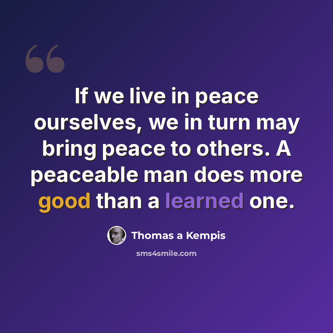 “If we live in peace ourselves, we in turn may bring peace to others. A peaceable man does more good than a learned one.” quote by Thomas a Kempis