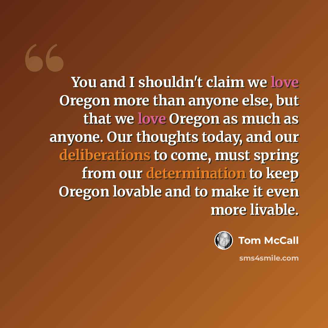 “You and I shouldn't claim we love Oregon more than anyone else, but that we love Oregon as much as anyone. Our thoughts today, and our deliberations to come, must spring from our determination to keep Oregon lovable and to make it even more livable.” quote by Tom McCall