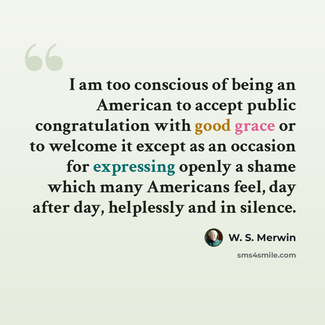 “I am too conscious of being an American to accept public congratulation with good grace or to welcome it except as an occasion for expressing openly a shame which many Americans feel, day after day, helplessly and in silence.” quote by W. S. Merwin
