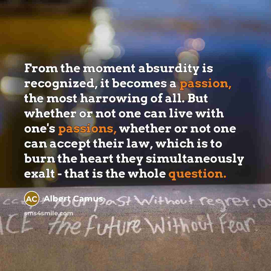 “From the moment absurdity is recognized, it becomes a passion, the most harrowing of all. But whether or not one can live with one's passions, whether or not one can accept their law, which is to burn the heart they simultaneously exalt - that is the whole question.” quote by Albert Camus