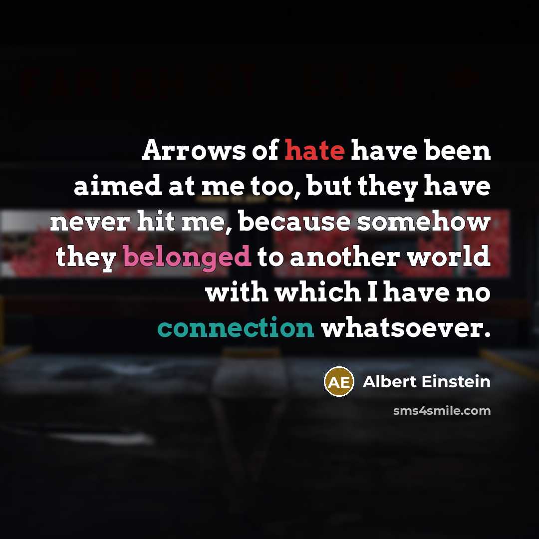 “Arrows of hate have been aimed at me too, but they have never hit me, because somehow they belonged to another world with which I have no connection whatsoever.” quote by Albert Einstein
