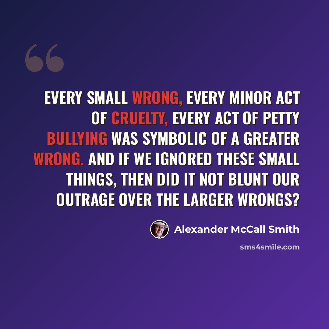 “Every small wrong, every minor act of cruelty, every act of petty bullying was symbolic of a greater wrong. And if we ignored these small things, then did it not blunt our outrage over the larger wrongs?” quote by Alexander McCall Smith