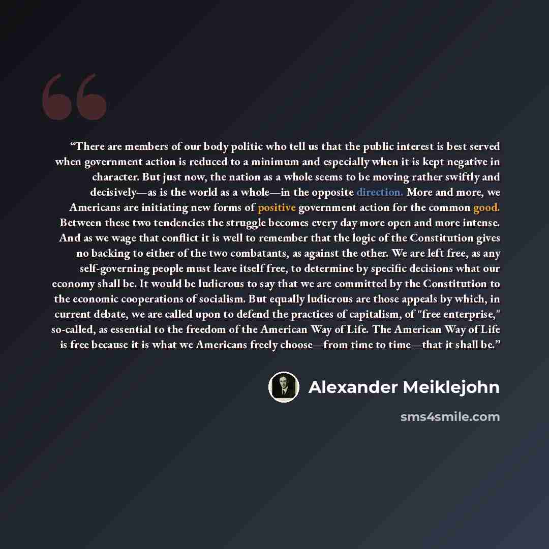 “There are members of our body politic who tell us that the public interest is best served when government action is reduced to a minimum and especially when it is kept negative in character. But just now, the nation as a whole seems to be moving rather swiftly and decisively—as is the world as a…” quote by Alexander Meiklejohn