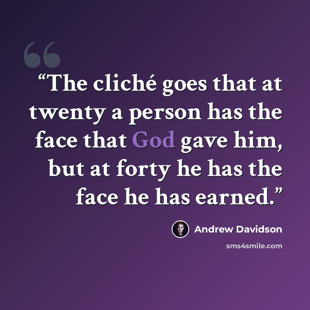 “The cliché goes that at twenty a person has the face that God gave him, but at forty he has the face he has earned.” quote by Andrew Davidson