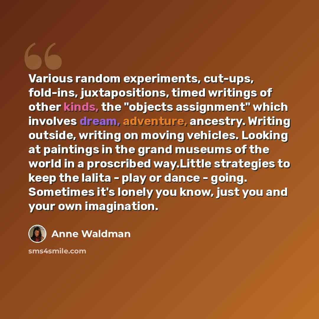 “Various random experiments, cut-ups, fold-ins, juxtapositions, timed writings of other kinds, the "objects assignment" which involves dream, adventure, ancestry. Writing outside, writing on moving vehicles. Looking at paintings in the grand museums of the world in a proscribed way.Little…” quote by Anne Waldman