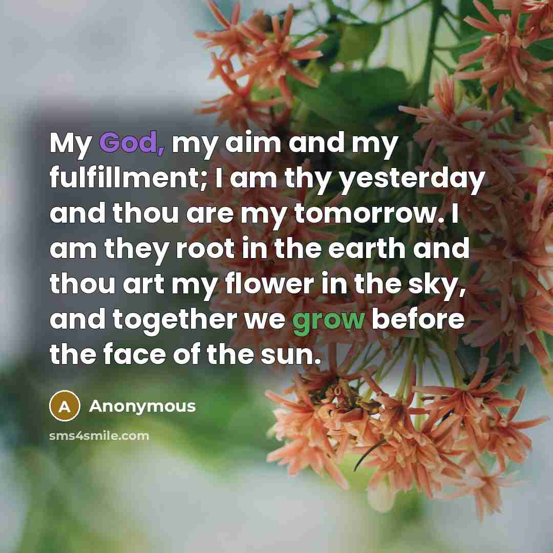 “My God, my aim and my fulfillment; I am thy yesterday and thou are my tomorrow. I am they root in the earth and thou art my flower in the sky, and together we grow before the face of the sun.” quote by Anonymous