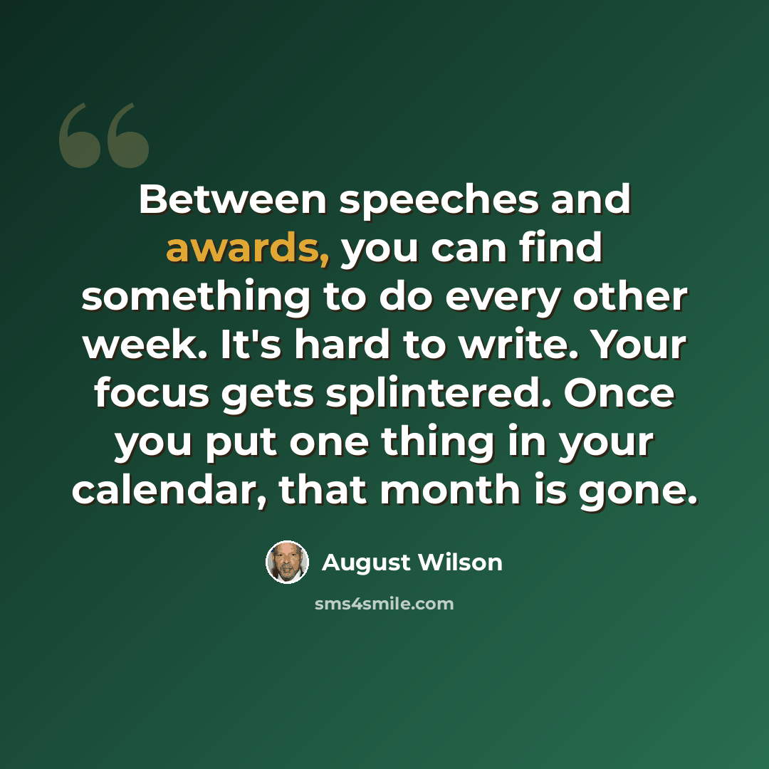 “Between speeches and awards, you can find something to do every other week. It's hard to write. Your focus gets splintered. Once you put one thing in your calendar, that month is gone.” quote by August Wilson