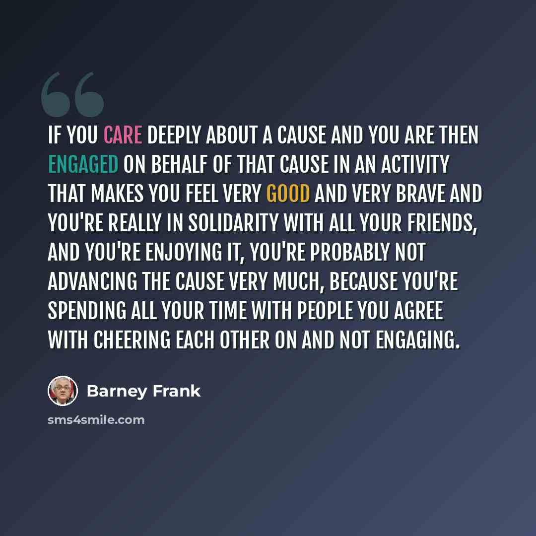 “If you care deeply about a cause and you are then engaged on behalf of that cause in an activity that makes you feel very good and very brave and you're really in solidarity with all your friends, and you're enjoying it, you're probably not advancing the cause very much, because you're spending…” quote by Barney Frank