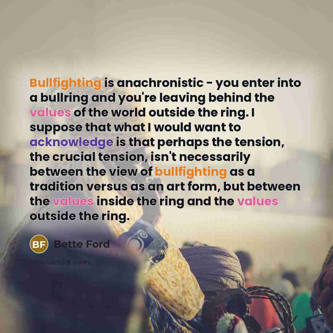 “Bullfighting is anachronistic - you enter into a bullring and you're leaving behind the values of the world outside the ring. I suppose that what I would want to acknowledge is that perhaps the tension, the crucial tension, isn't necessarily between the view of bullfighting as a tradition versus…” quote by Bette Ford