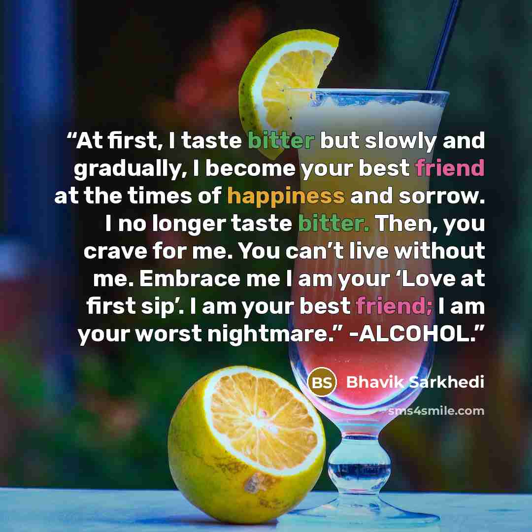 “At first, I taste bitter but slowly and gradually, I become your best friend at the times of happiness and sorrow. I no longer taste bitter. Then, you crave for me. You can’t live without me. Embrace me I am your ‘Love at first sip’. I am your best friend; I am your worst nightmare.” -ALCOHOL.” quote by Bhavik Sarkhedi