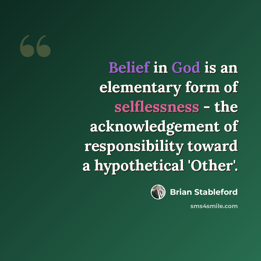 “Belief in God is an elementary form of selflessness - the acknowledgement of responsibility toward a hypothetical 'Other'.” quote by Brian Stableford