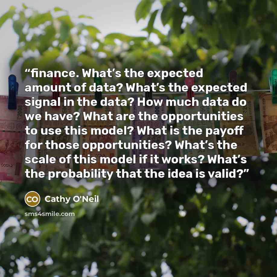 “finance. What’s the expected amount of data? What’s the expected signal in the data? How much data do we have? What are the opportunities to use this model? What is the payoff for those opportunities? What’s the scale of this model if it works? What’s the probability that the idea is valid?” quote by Cathy O'Neil