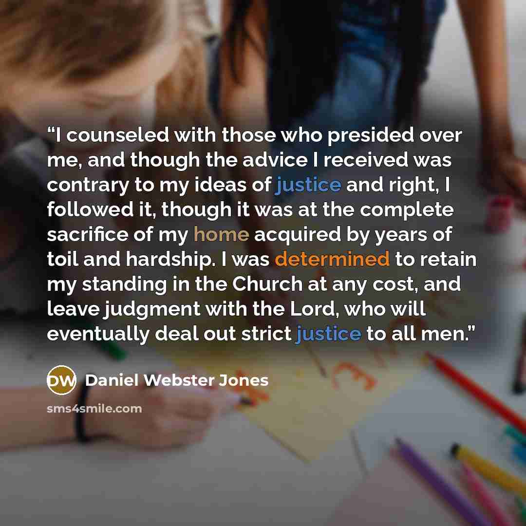 “I counseled with those who presided over me, and though the advice I received was contrary to my ideas of justice and right, I followed it, though it was at the complete sacrifice of my home acquired by years of toil and hardship. I was determined to retain my standing in the Church at any cost…” quote by Daniel Webster Jones