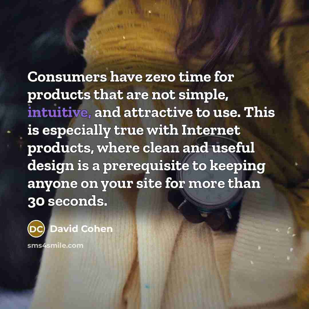 “Consumers have zero time for products that are not simple, intuitive, and attractive to use. This is especially true with Internet products, where clean and useful design is a prerequisite to keeping anyone on your site for more than 30 seconds.” quote by David Cohen
