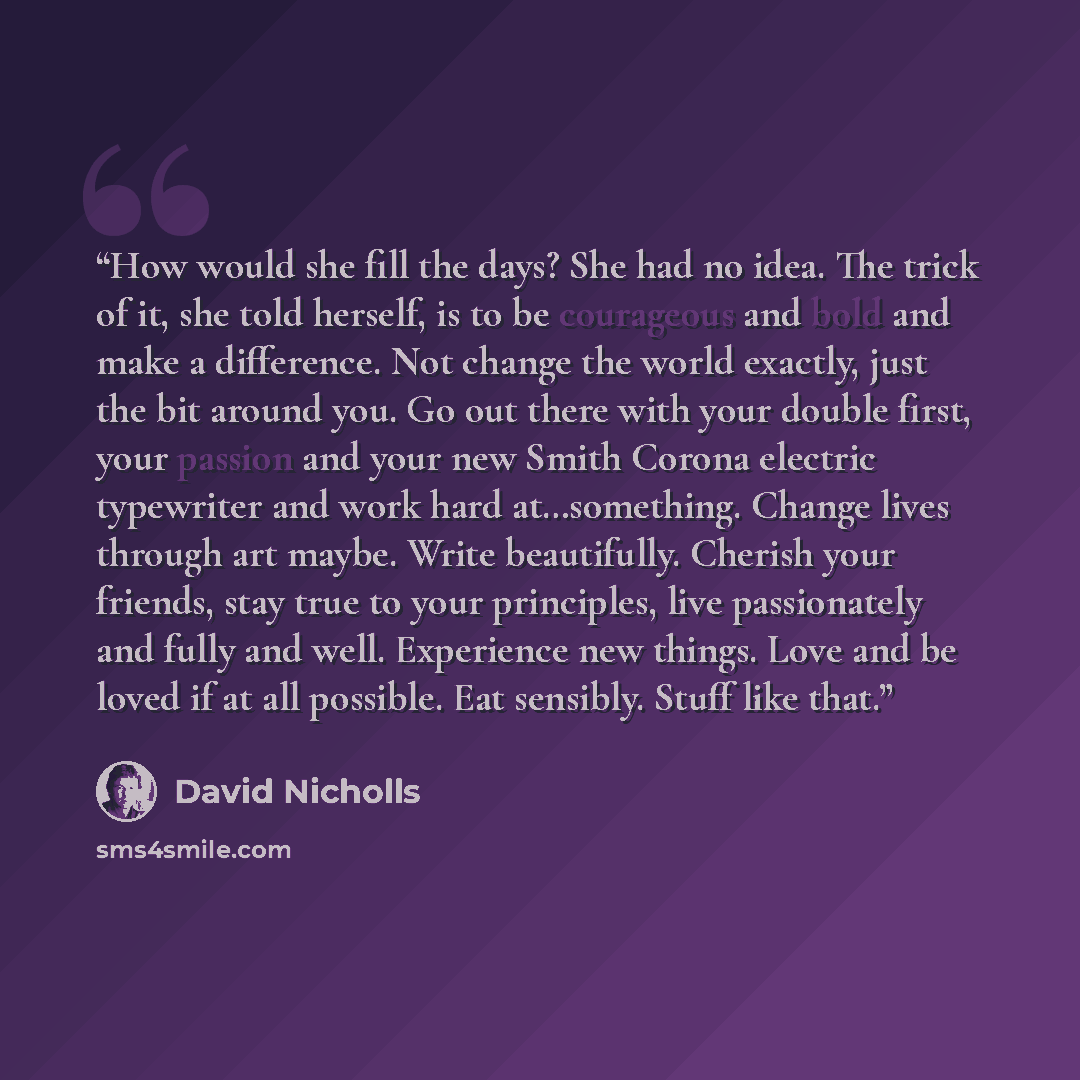 “How would she fill the days? She had no idea. The trick of it, she told herself, is to be courageous and bold and make a difference. Not change the world exactly, just the bit around you. Go out there with your double first, your passion and your new Smith Corona electric typewriter and work hard…” quote by David Nicholls