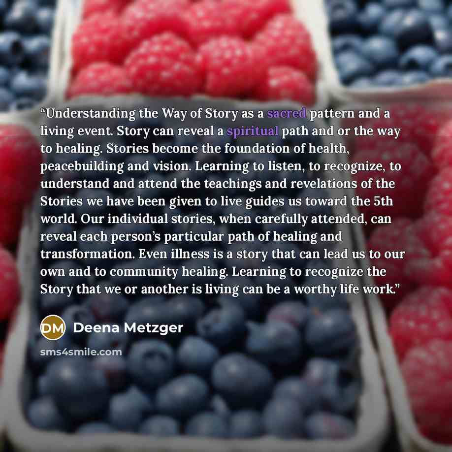 “Understanding the Way of Story as a sacred pattern and a living event. Story can reveal a spiritual path and or the way to healing. Stories become the foundation of health, peacebuilding and vision. Learning to listen, to recognize, to understand and attend the teachings and revelations of the…” quote by Deena Metzger