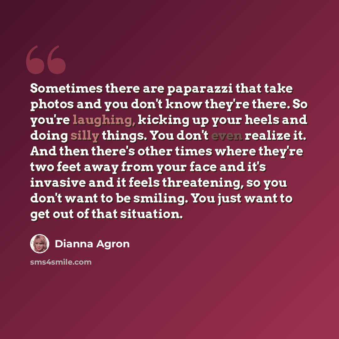 “Sometimes there are paparazzi that take photos and you don't know they're there. So you're laughing, kicking up your heels and doing silly things. You don't even realize it. And then there's other times where they're two feet away from your face and it's invasive and it feels threatening, so you…” quote by Dianna Agron