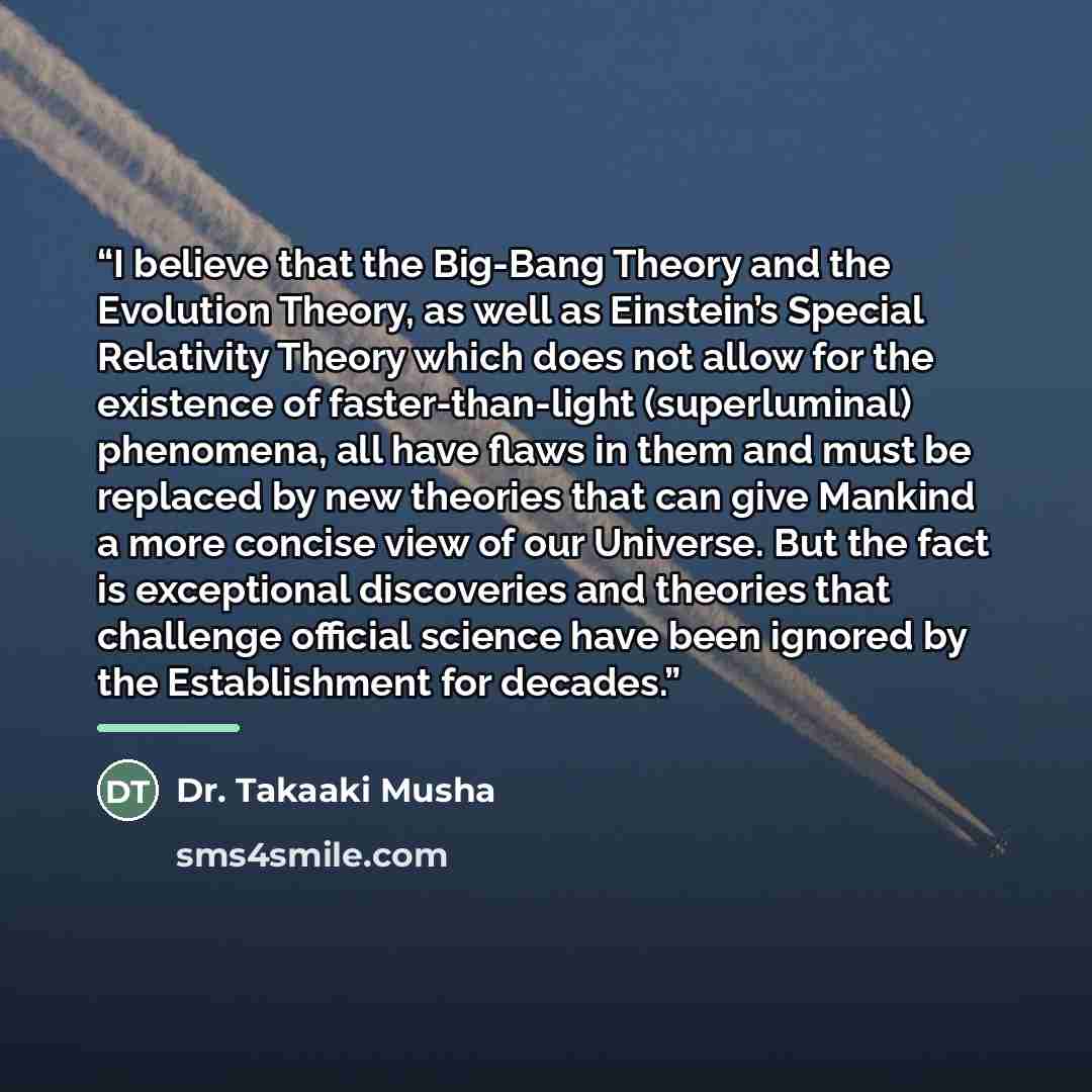 “I believe that the Big-Bang Theory and the Evolution Theory, as well as Einstein’s Special Relativity Theory which does not allow for the existence of faster-than-light (superluminal) phenomena, all have flaws in them and must be replaced by new theories that can give Mankind a more concise view…” quote by Dr. Takaaki Musha