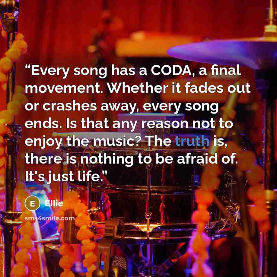 “Every song has a CODA, a final movement. Whether it fades out or crashes away, every song ends. Is that any reason not to enjoy the music? The truth is, there is nothing to be afraid of. It's just life.” quote by Ellie