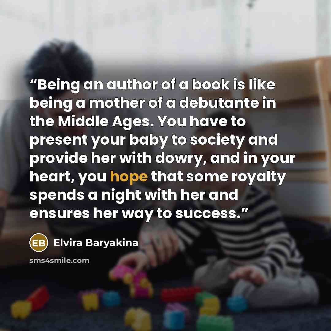 “Being an author of a book is like being a mother of a debutante in the Middle Ages. You have to present your baby to society and provide her with dowry, and in your heart, you hope that some royalty spends a night with her and ensures her way to success.” quote by Elvira Baryakina