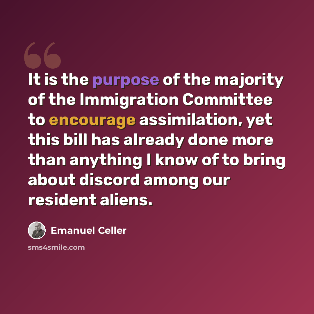 “It is the purpose of the majority of the Immigration Committee to encourage assimilation, yet this bill has already done more than anything I know of to bring about discord among our resident aliens.” quote by Emanuel Celler