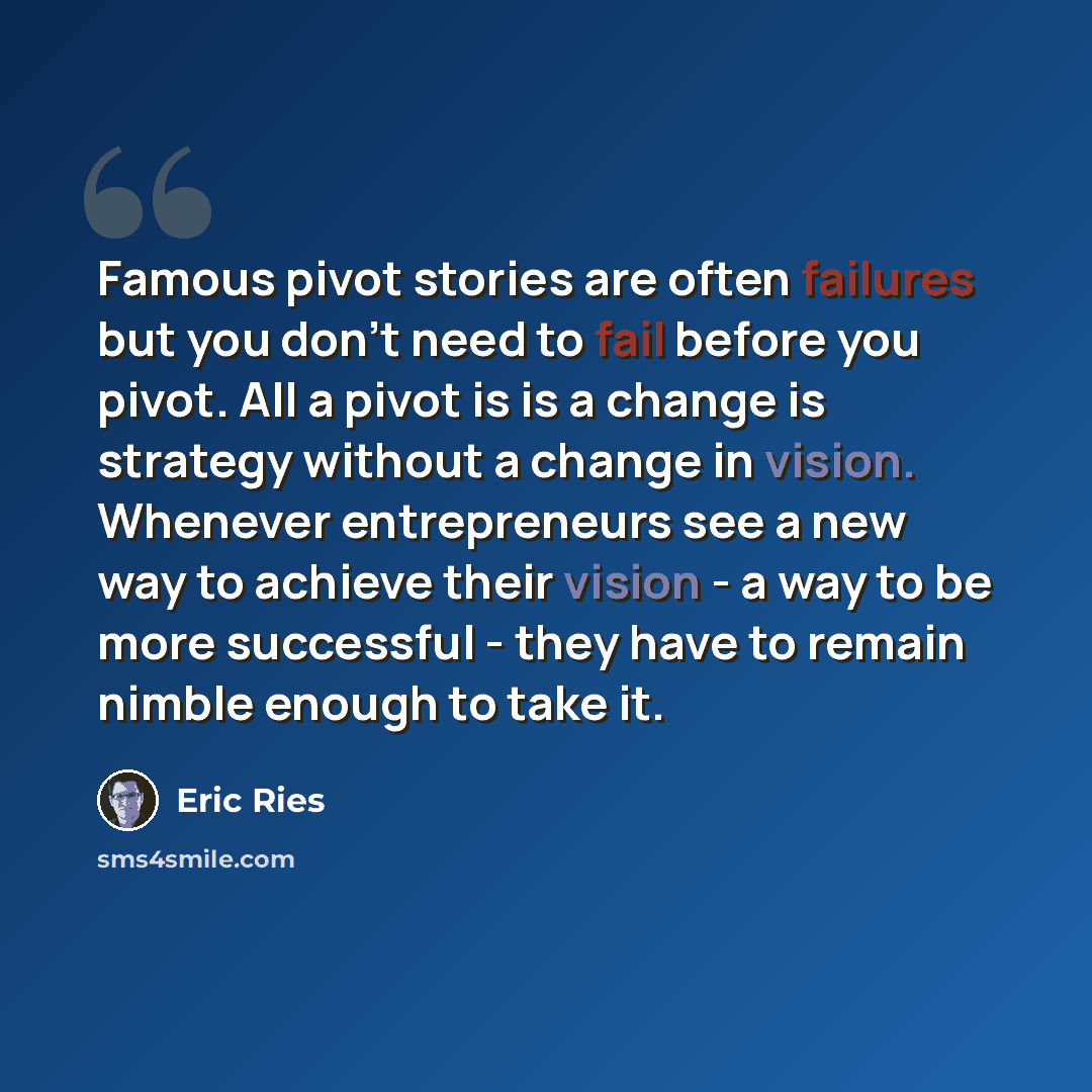 “Famous pivot stories are often failures but you don't need to fail before you pivot. All a pivot is is a change is strategy without a change in vision. Whenever entrepreneurs see a new way to achieve their vision - a way to be more successful - they have to remain nimble enough to take it.” quote by Eric Ries