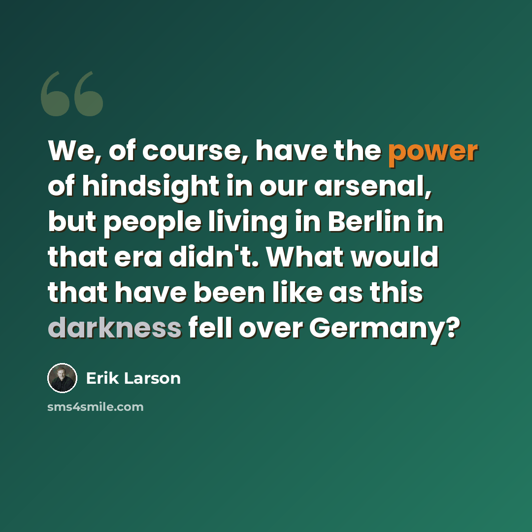 “We, of course, have the power of hindsight in our arsenal, but people living in Berlin in that era didn't. What would that have been like as this darkness fell over Germany?” quote by Erik Larson