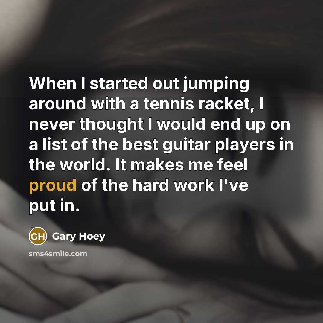 “When I started out jumping around with a tennis racket, I never thought I would end up on a list of the best guitar players in the world. It makes me feel proud of the hard work I've put in.” quote by Gary Hoey