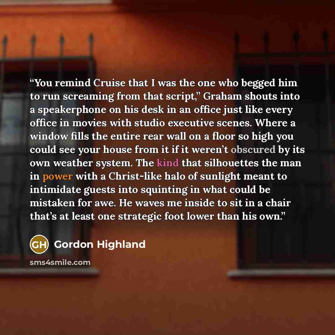 “You remind Cruise that I was the one who begged him to run screaming from that script,” Graham shouts into a speakerphone on his desk in an office just like every office in movies with studio executive scenes. Where a window fills the entire rear wall on a floor so high you could see your house…” quote by Gordon Highland