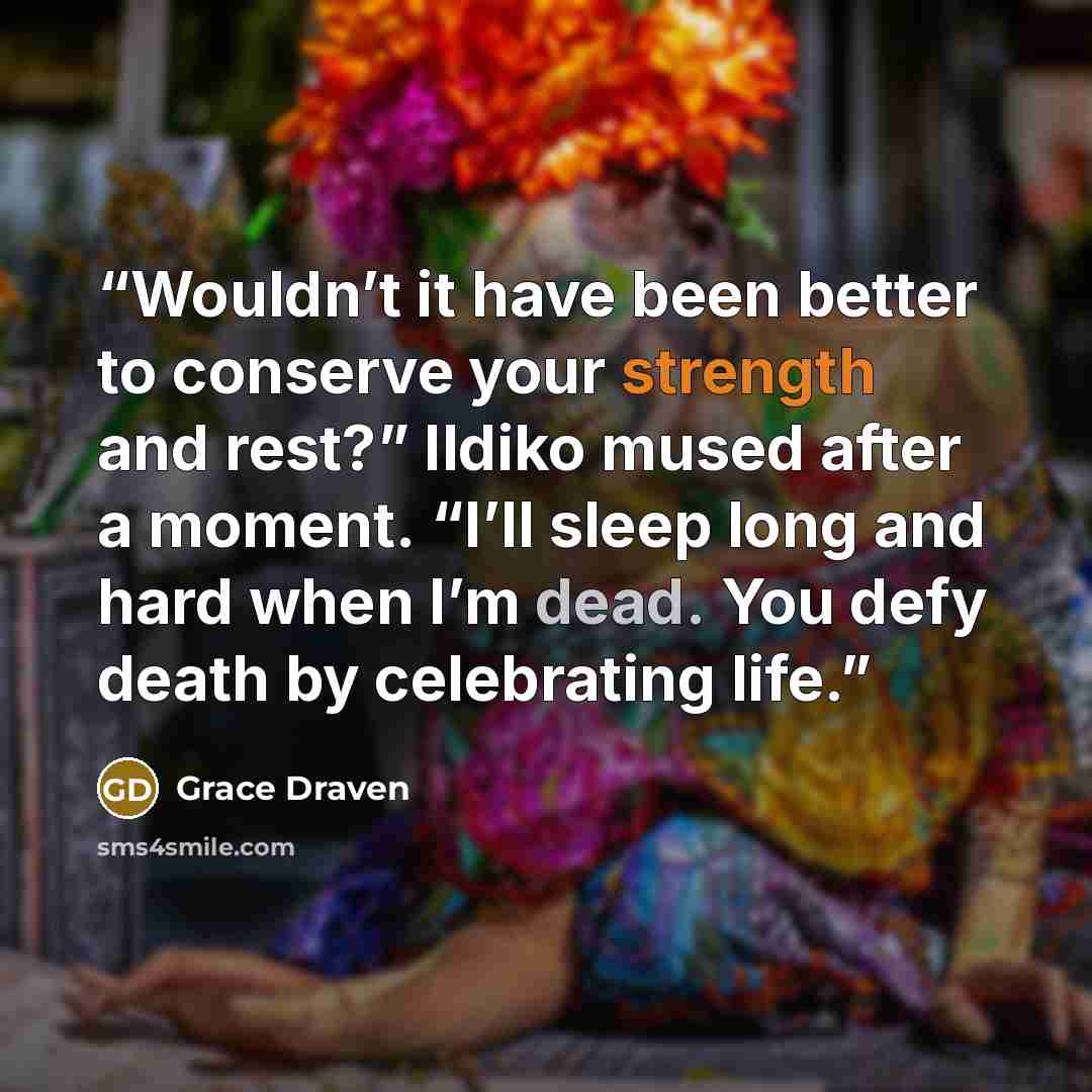 “Wouldn’t it have been better to conserve your strength and rest?” Ildiko mused after a moment. “I’ll sleep long and hard when I’m dead. You defy death by celebrating life.” quote by Grace Draven