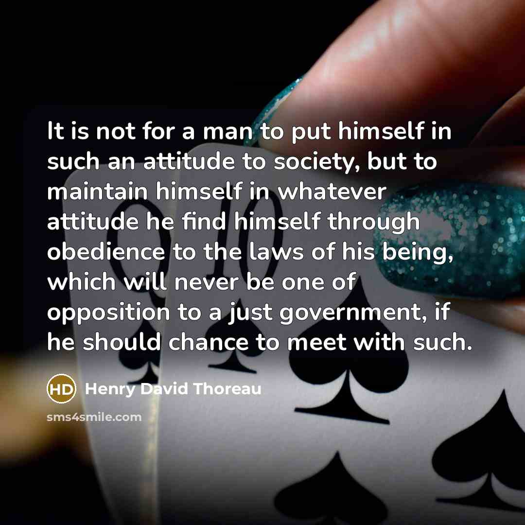 “It is not for a man to put himself in such an attitude to society, but to maintain himself in whatever attitude he find himself through obedience to the laws of his being, which will never be one of opposition to a just government, if he should chance to meet with such.” quote by Henry David Thoreau