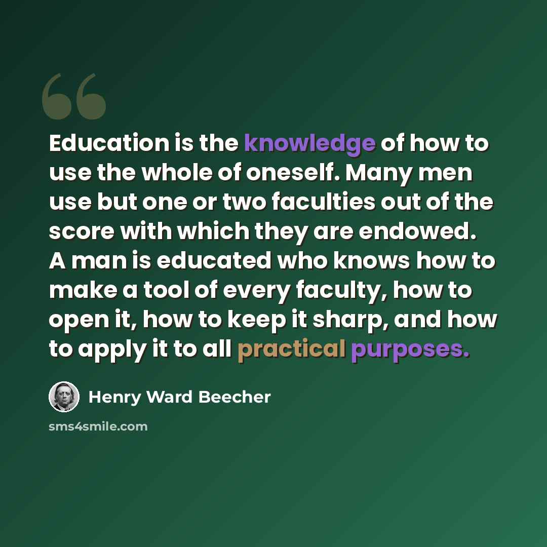 “Education is the knowledge of how to use the whole of oneself. Many men use but one or two faculties out of the score with which they are endowed. A man is educated who knows how to make a tool of every faculty, how to open it, how to keep it sharp, and how to apply it to all practical purposes.” quote by Henry Ward Beecher