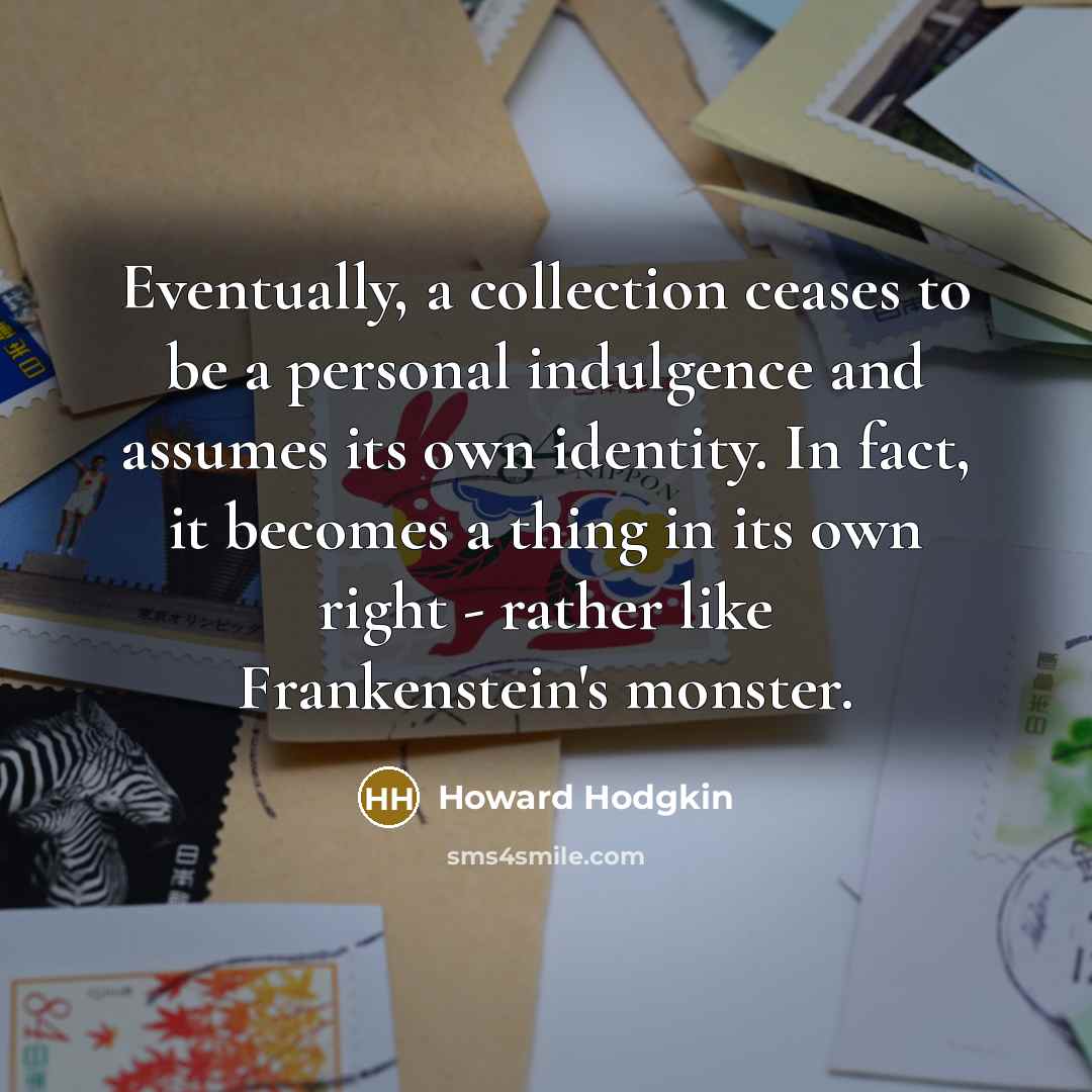 “Eventually, a collection ceases to be a personal indulgence and assumes its own identity. In fact, it becomes a thing in its own right - rather like Frankenstein's monster.” quote by Howard Hodgkin