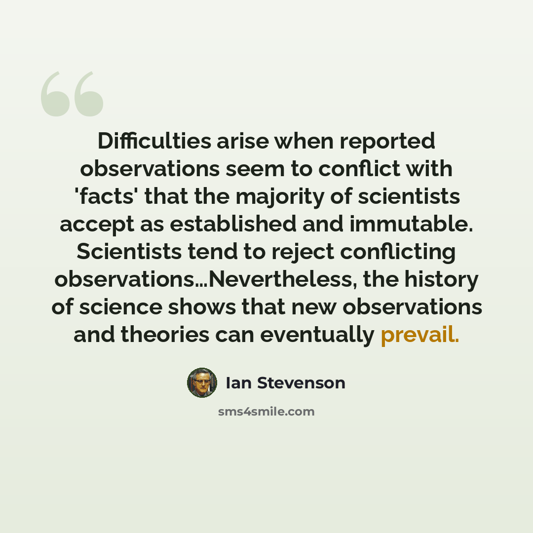 “Difficulties arise when reported observations seem to conflict with 'facts' that the majority of scientists accept as established and immutable. Scientists tend to reject conflicting observations…Nevertheless, the history of science shows that new observations and theories can eventually prevail.” quote by Ian Stevenson