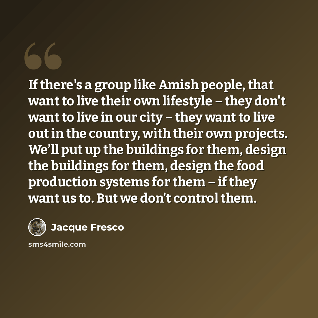 “If there's a group like Amish people, that want to live their own lifestyle – they don't want to live in our city – they want to live out in the country, with their own projects. We’ll put up the buildings for them, design the buildings for them, design the food production systems for them – if…” quote by Jacque Fresco