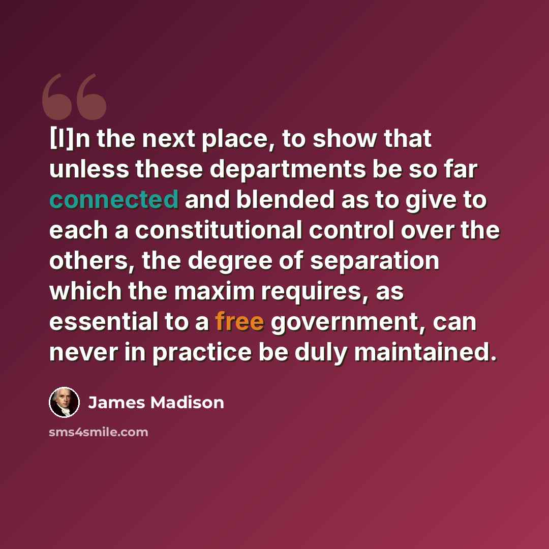 “[I]n the next place, to show that unless these departments be so far connected and blended as to give to each a constitutional control over the others, the degree of separation which the maxim requires, as essential to a free government, can never in practice be duly maintained.” quote by James Madison