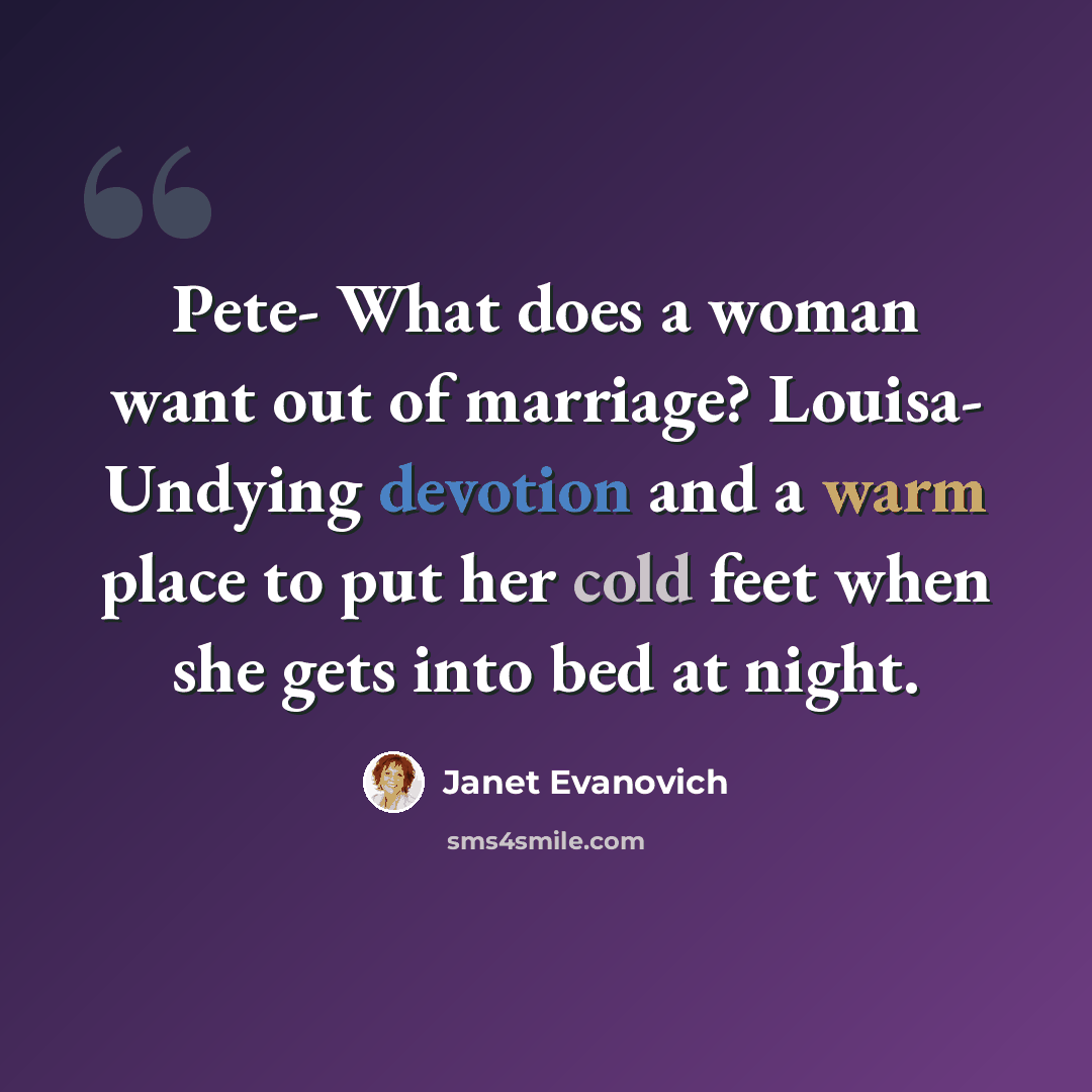 “Pete- What does a woman want out of marriage? Louisa- Undying devotion and a warm place to put her cold feet when she gets into bed at night.” quote by Janet Evanovich