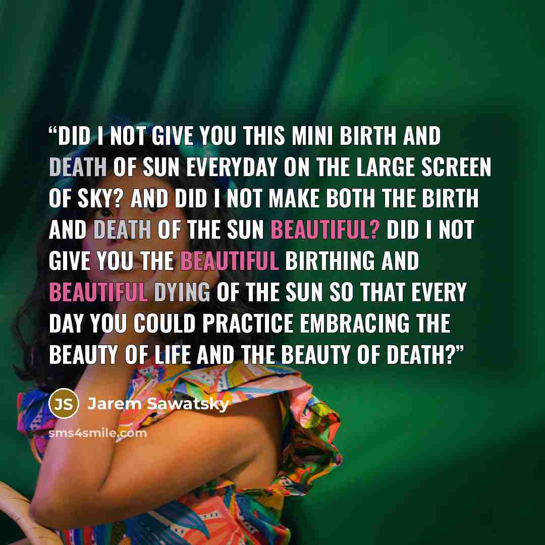 “Did I not give you this mini birth and death of sun everyday on the large screen of sky? And did I not make both the birth and death of the sun beautiful? Did I not give you the beautiful birthing and beautiful dying of the sun so that every day you could practice embracing the beauty of life and…” quote by Jarem Sawatsky