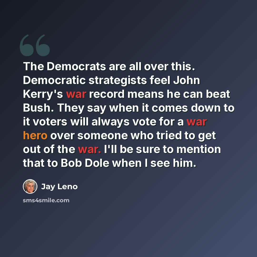 “The Democrats are all over this. Democratic strategists feel John Kerry's war record means he can beat Bush. They say when it comes down to it voters will always vote for a war hero over someone who tried to get out of the war. I'll be sure to mention that to Bob Dole when I see him.” quote by Jay Leno