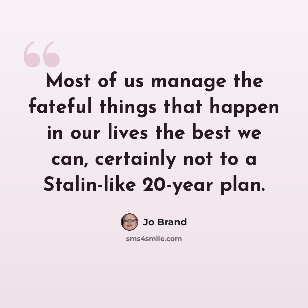 “Most of us manage the fateful things that happen in our lives the best we can, certainly not to a Stalin-like 20-year plan.” quote by Jo Brand