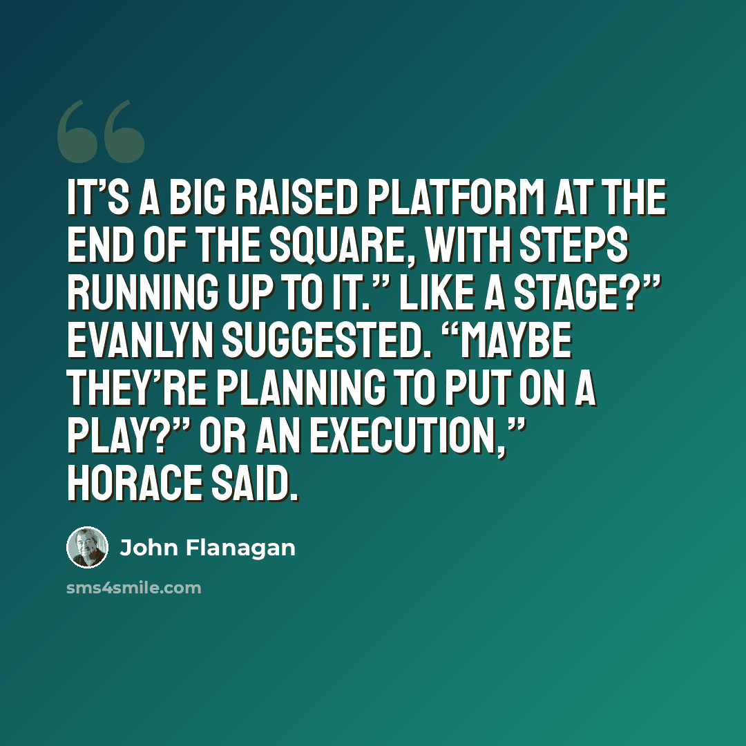 “It’s a big raised platform at the end of the square, with steps running up to it.” Like a stage?” Evanlyn suggested. “Maybe they’re planning to put on a play?” Or an execution,” Horace said.” quote by John Flanagan