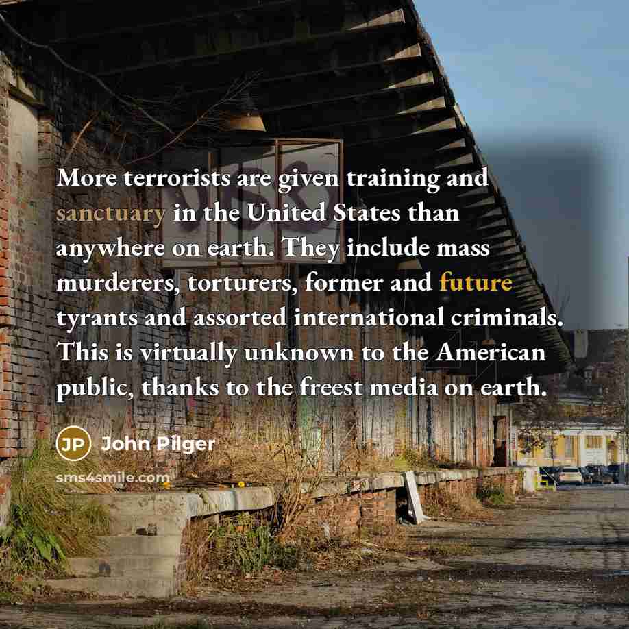 “More terrorists are given training and sanctuary in the United States than anywhere on earth. They include mass murderers, torturers, former and future tyrants and assorted international criminals. This is virtually unknown to the American public, thanks to the freest media on earth.” quote by John Pilger