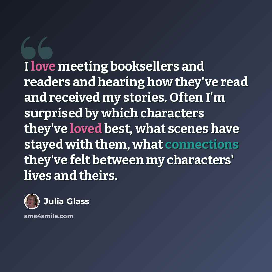 “I love meeting booksellers and readers and hearing how they've read and received my stories. Often I'm surprised by which characters they've loved best, what scenes have stayed with them, what connections they've felt between my characters' lives and theirs.” quote by Julia Glass