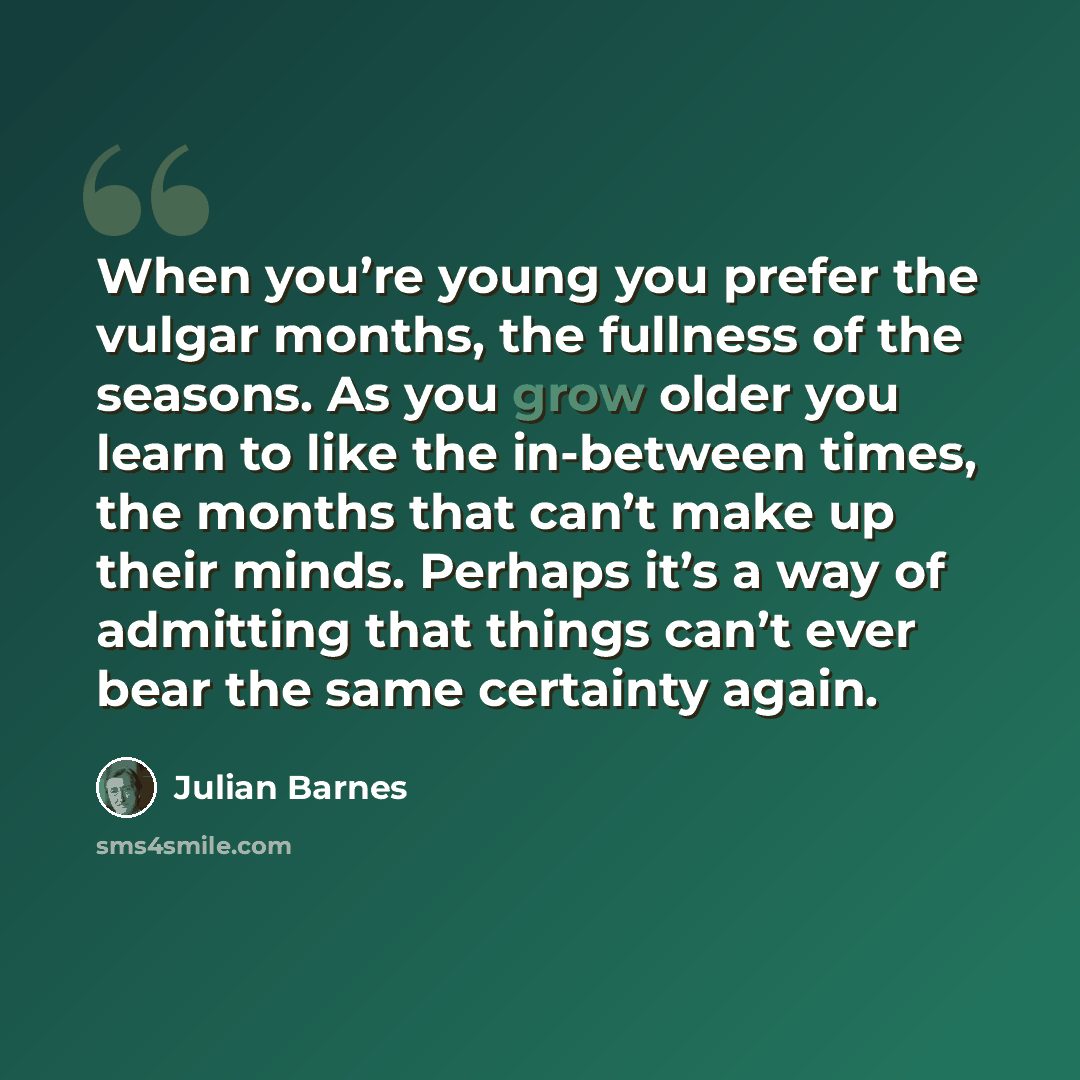 “When you’re young you prefer the vulgar months, the fullness of the seasons. As you grow older you learn to like the in-between times, the months that can’t make up their minds. Perhaps it’s a way of admitting that things can’t ever bear the same certainty again.” quote by Julian Barnes