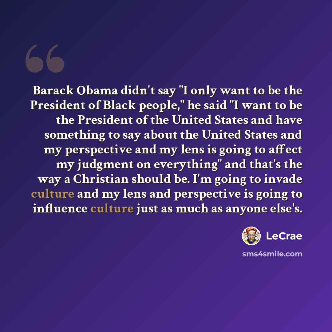 “Barack Obama didn't say "I only want to be the President of Black people," he said "I want to be the President of the United States and have something to say about the United States and my perspective and my lens is going to affect my judgment on everything" and that's the way a Christian should…” quote by LeCrae