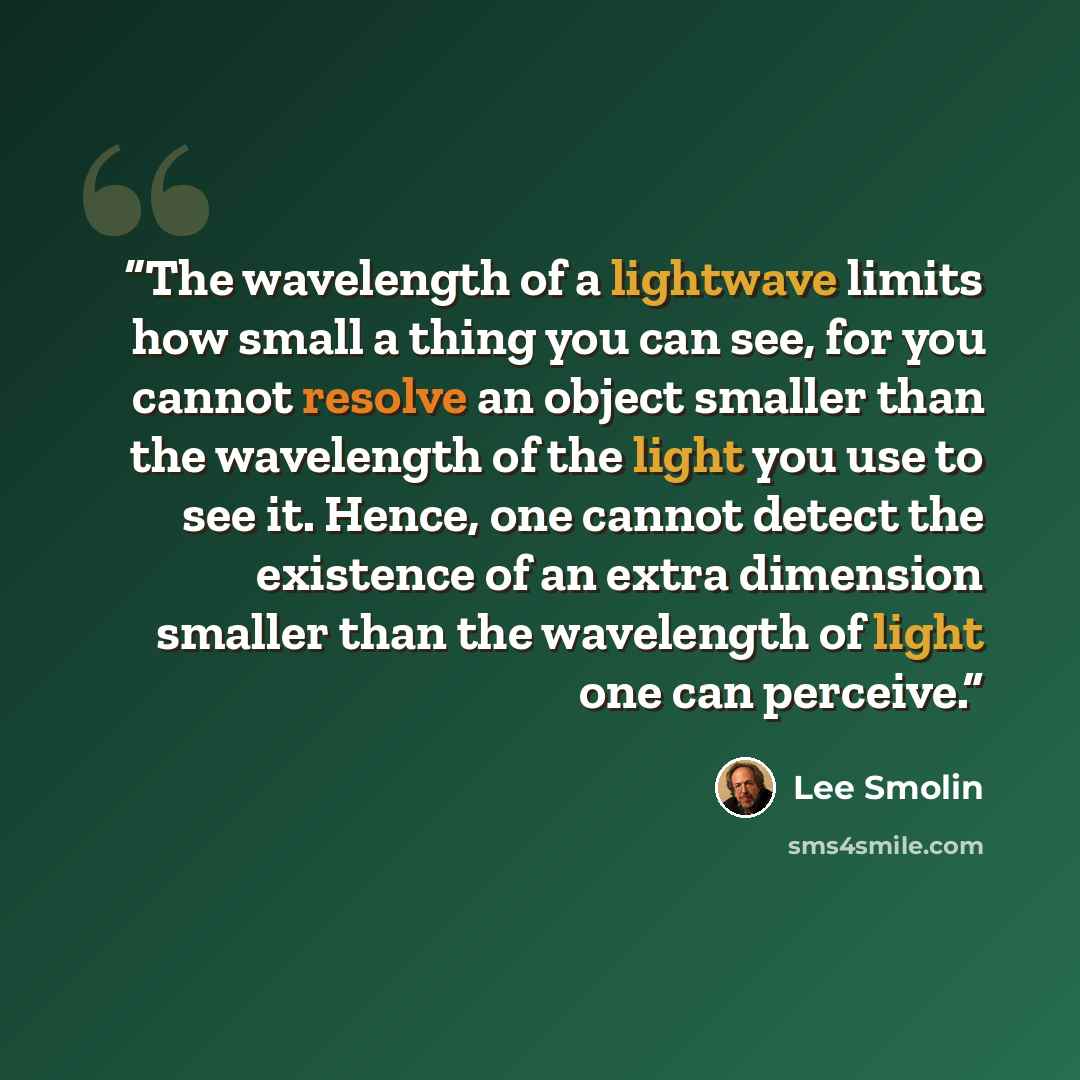 “The wavelength of a lightwave limits how small a thing you can see, for you cannot resolve an object smaller than the wavelength of the light you use to see it. Hence, one cannot detect the existence of an extra dimension smaller than the wavelength of light one can perceive.” quote by Lee Smolin