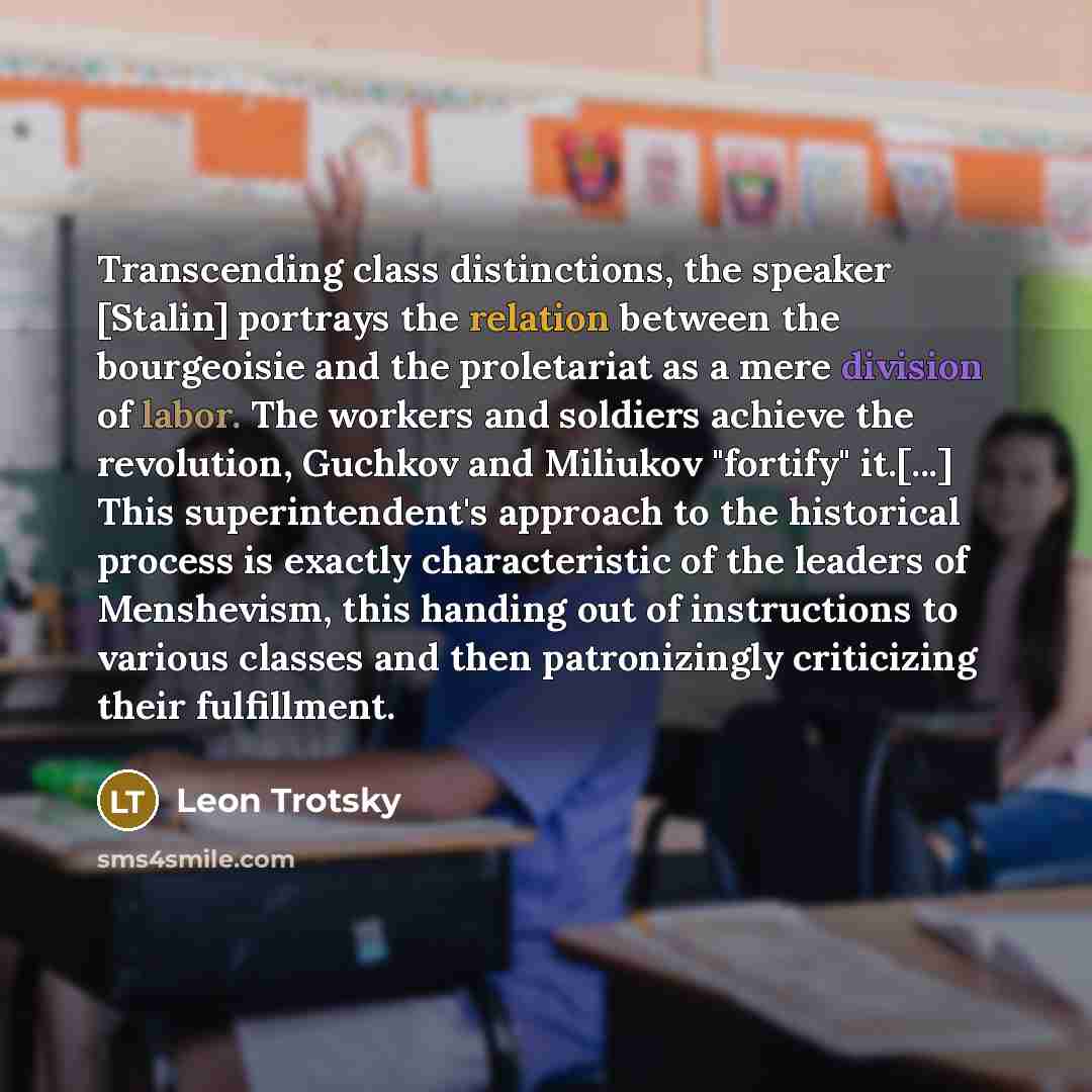 “Transcending class distinctions, the speaker [Stalin] portrays the relation between the bourgeoisie and the proletariat as a mere division of labor. The workers and soldiers achieve the revolution, Guchkov and Miliukov "fortify" it.[...] This superintendent's approach to the historical process is…” quote by Leon Trotsky