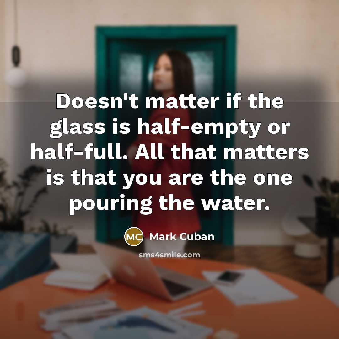 “Doesn't matter if the glass is half-empty or half-full. All that matters is that you are the one pouring the water.” quote by Mark Cuban