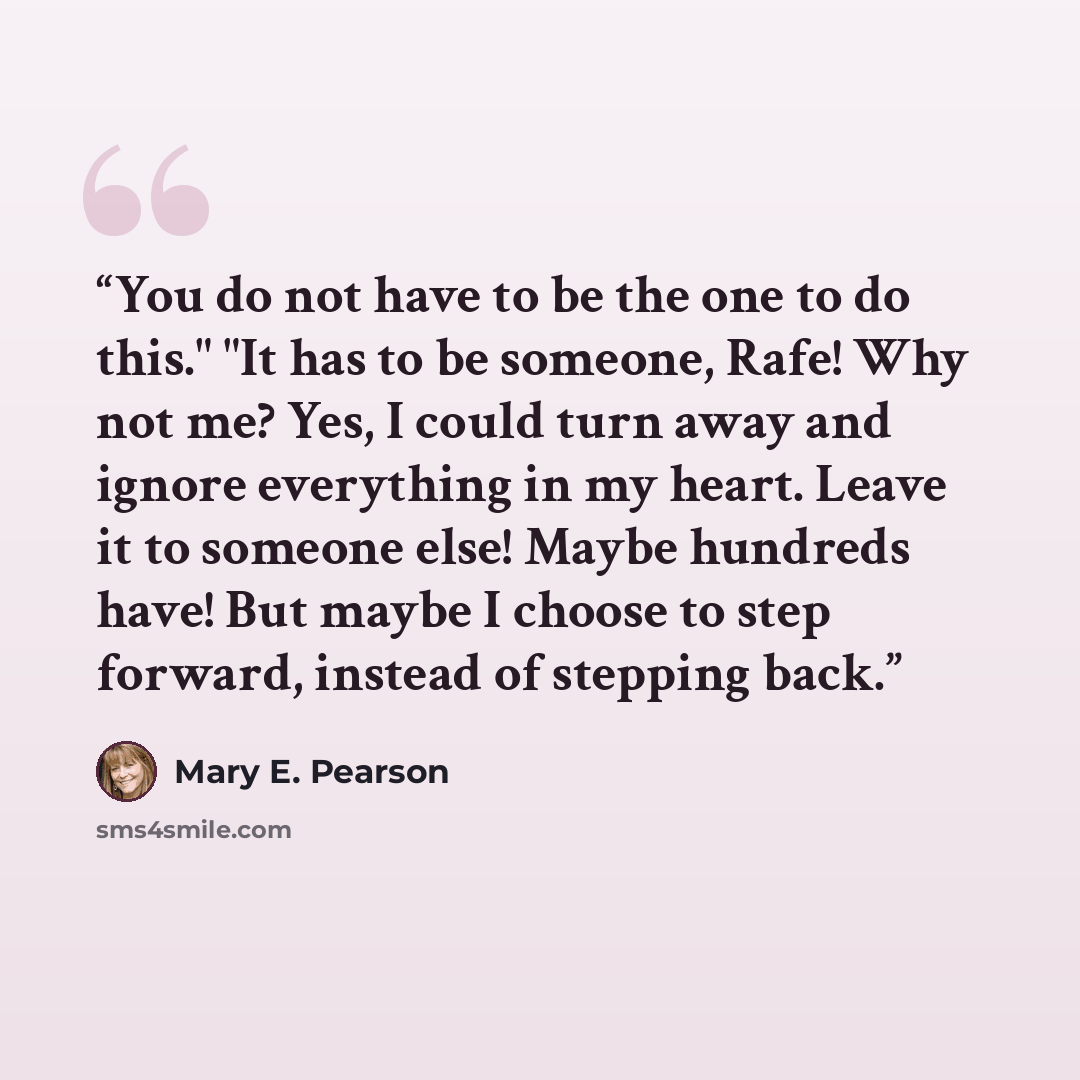 “You do not have to be the one to do this." "It has to be someone, Rafe! Why not me? Yes, I could turn away and ignore everything in my heart. Leave it to someone else! Maybe hundreds have! But maybe I choose to step forward, instead of stepping back.” quote by Mary E. Pearson