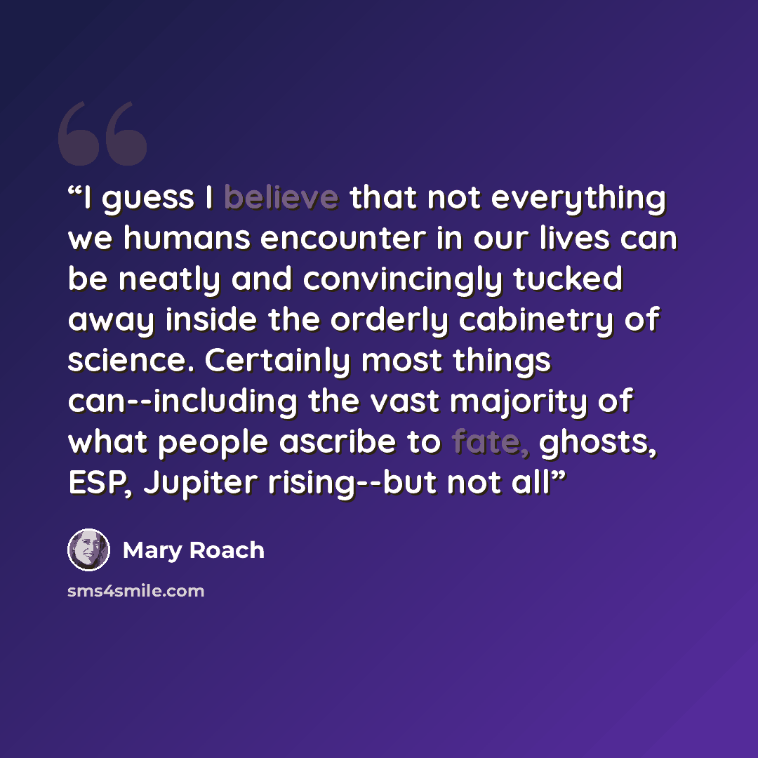 “I guess I believe that not everything we humans encounter in our lives can be neatly and convincingly tucked away inside the orderly cabinetry of science. Certainly most things can--including the vast majority of what people ascribe to fate, ghosts, ESP, Jupiter rising--but not all” quote by Mary Roach